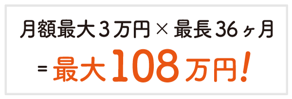 月額最大3万円×最長36ヶ月
最大108万円!